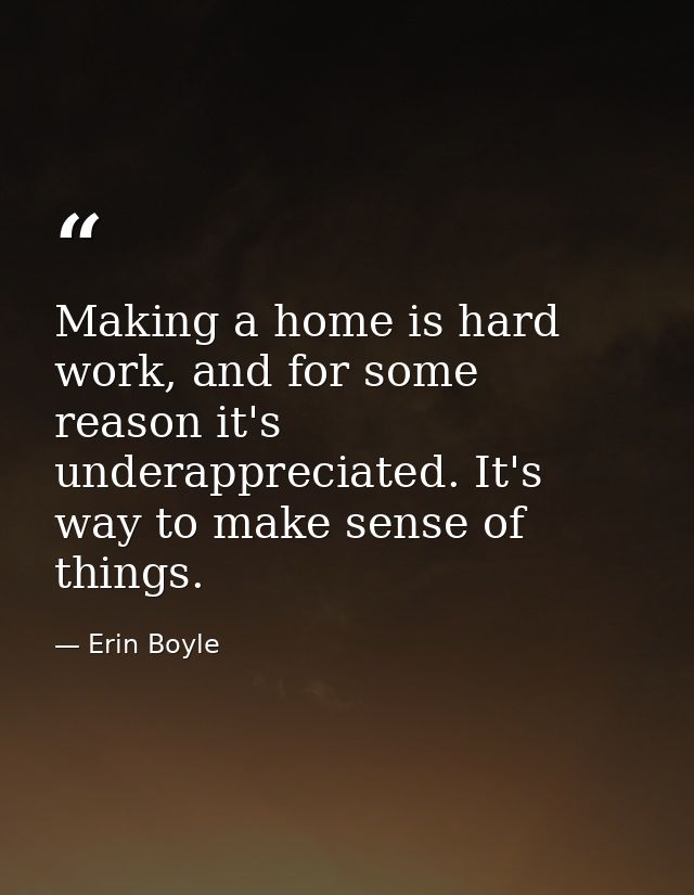 Making a home is hard work, and for some reason it's underappreciated. It's way to make sense of things. — Erin Boyle