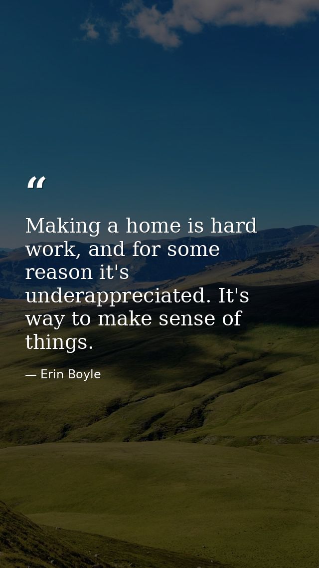 Making a home is hard work, and for some reason it's underappreciated. It's way to make sense of things. — Erin Boyle