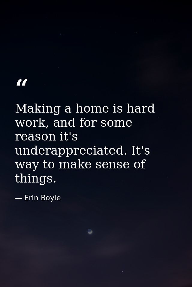 Making a home is hard work, and for some reason it's underappreciated. It's way to make sense of things. — Erin Boyle