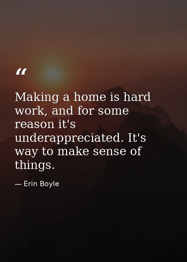 Making a home is hard work, and for some reason it's underappreciated. It's way to make sense of things. — Erin Boyle