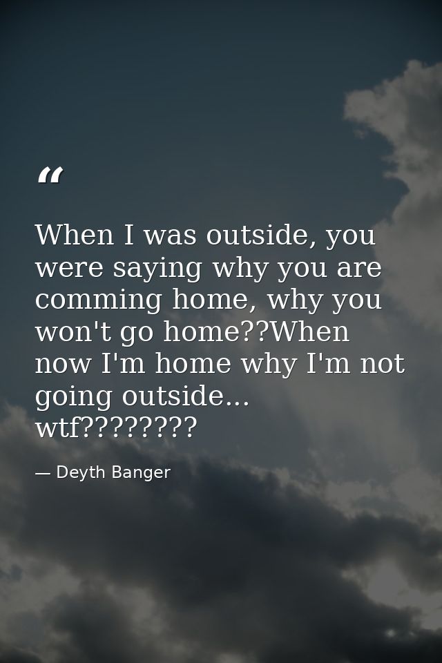 When I was outside, you were saying why you are comming home, why you won't go home??When now I'm home why I'm not going — Deyth Banger