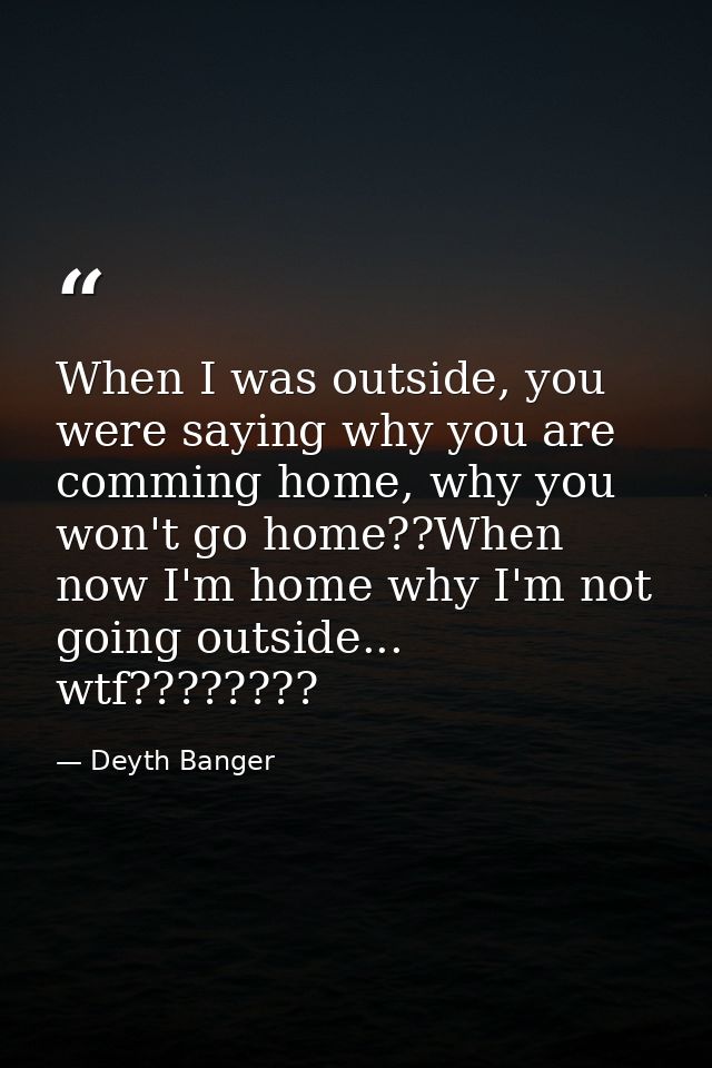 When I was outside, you were saying why you are comming home, why you won't go home??When now I'm home why I'm not going — Deyth Banger