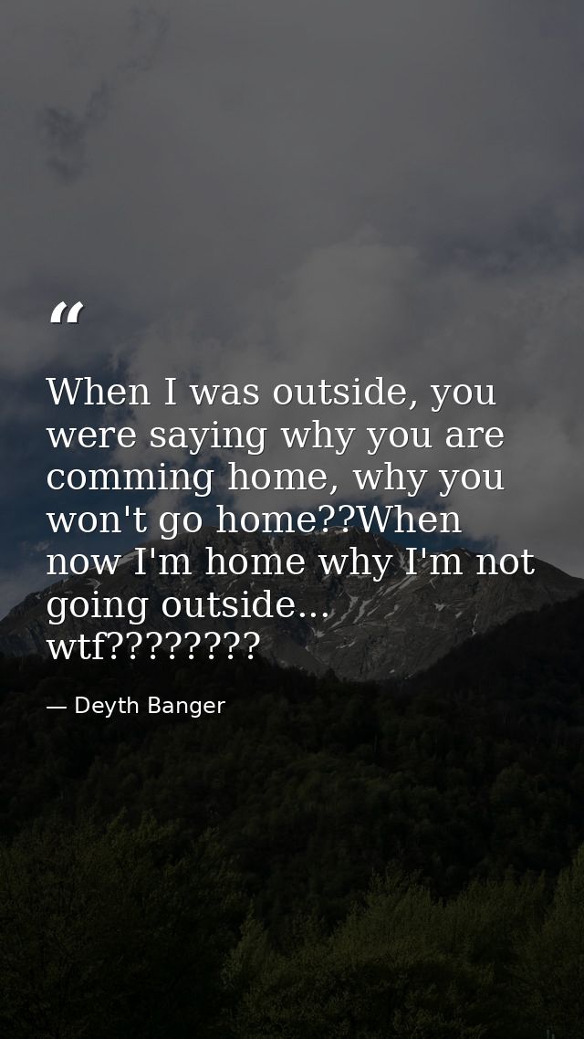 When I was outside, you were saying why you are comming home, why you won't go home??When now I'm home why I'm not going — Deyth Banger