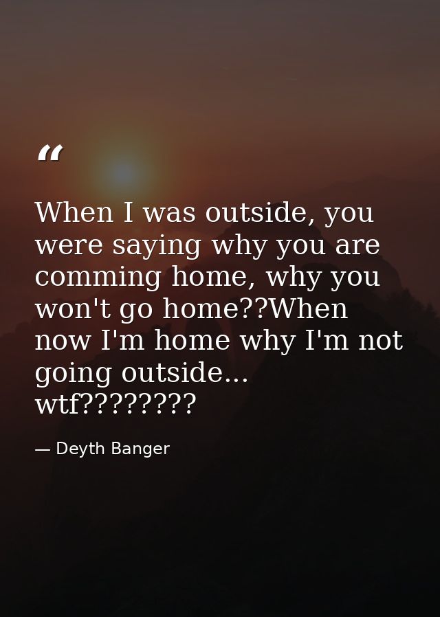 When I was outside, you were saying why you are comming home, why you won't go home??When now I'm home why I'm not going — Deyth Banger