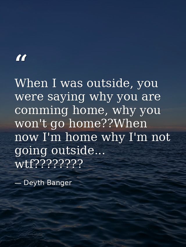 When I was outside, you were saying why you are comming home, why you won't go home??When now I'm home why I'm not going — Deyth Banger