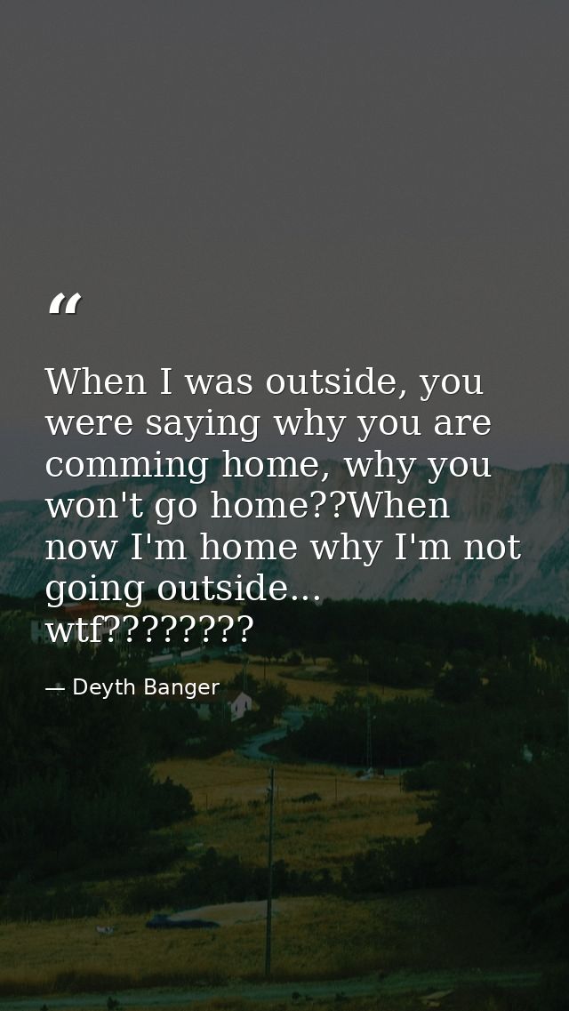 When I was outside, you were saying why you are comming home, why you won't go home??When now I'm home why I'm not going — Deyth Banger