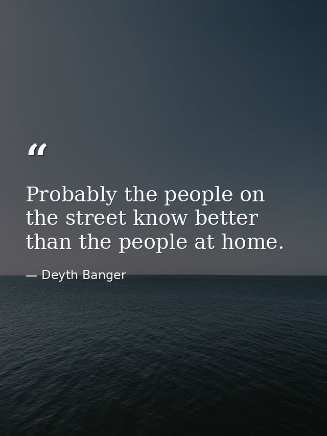 Probably the people on the street know better than the people at home. — Deyth Banger