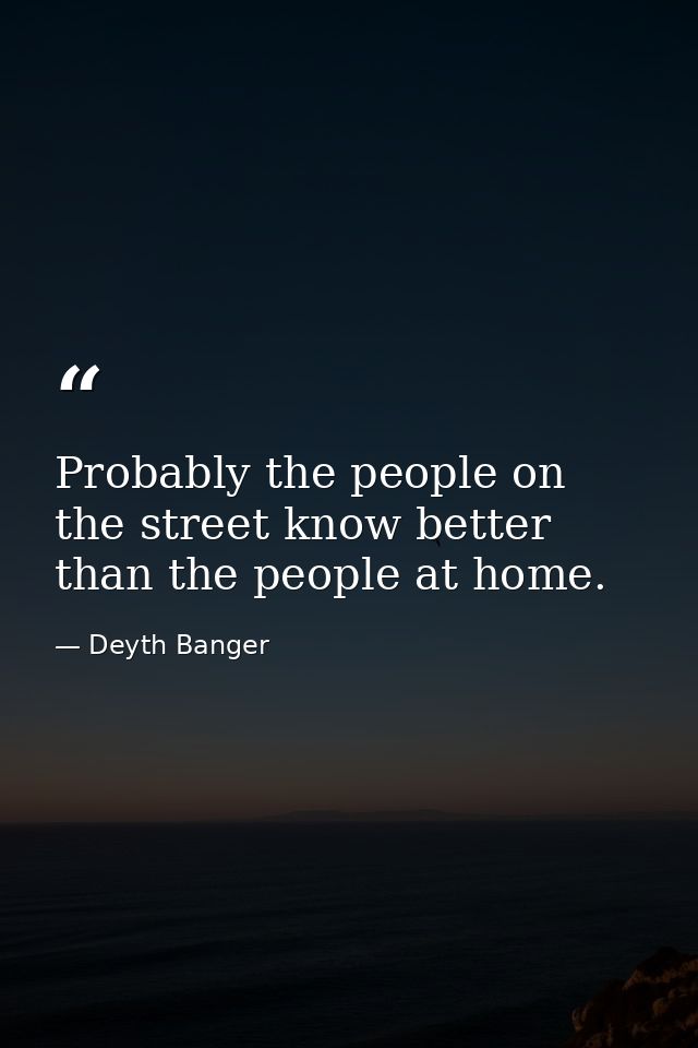 Probably the people on the street know better than the people at home. — Deyth Banger