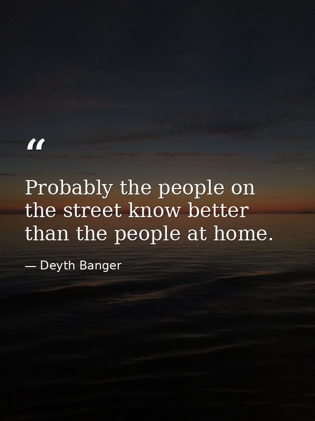 Probably the people on the street know better than the people at home. — Deyth Banger