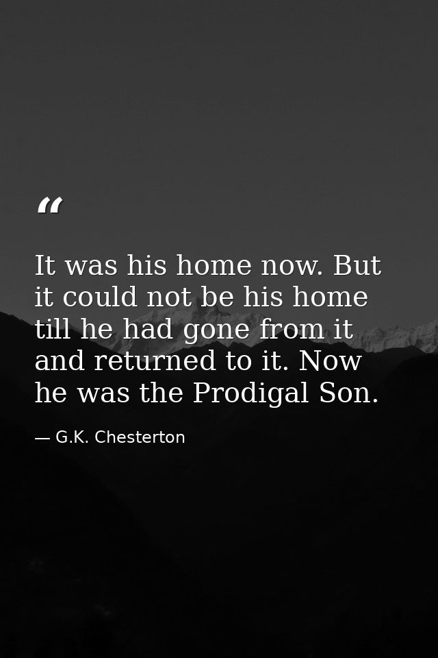 It was his home now. But it could not be his home till he had gone from it and returned to it. Now he was the Prodigal S — G.K. Chesterton
