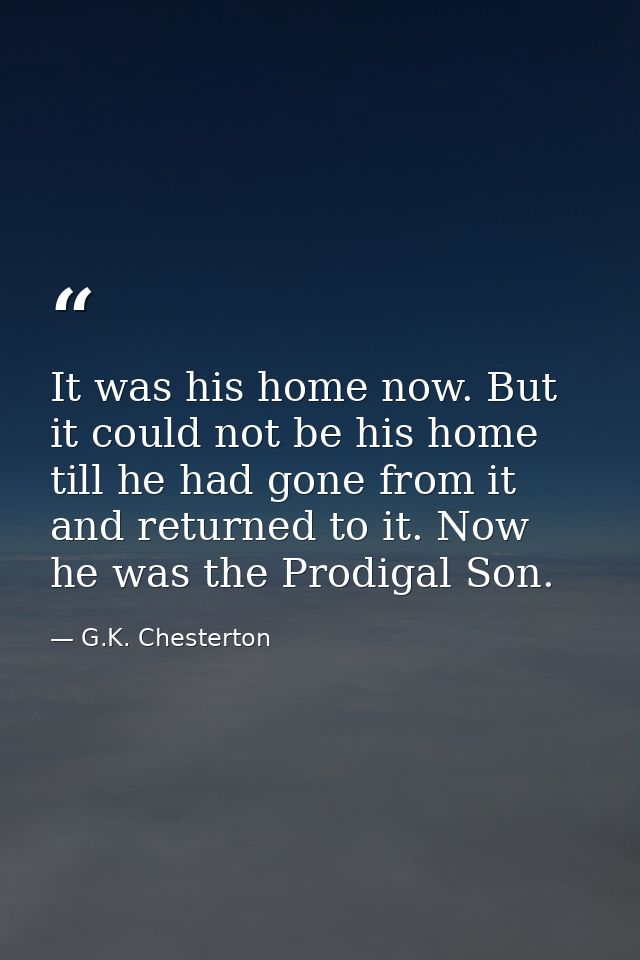 It was his home now. But it could not be his home till he had gone from it and returned to it. Now he was the Prodigal S — G.K. Chesterton