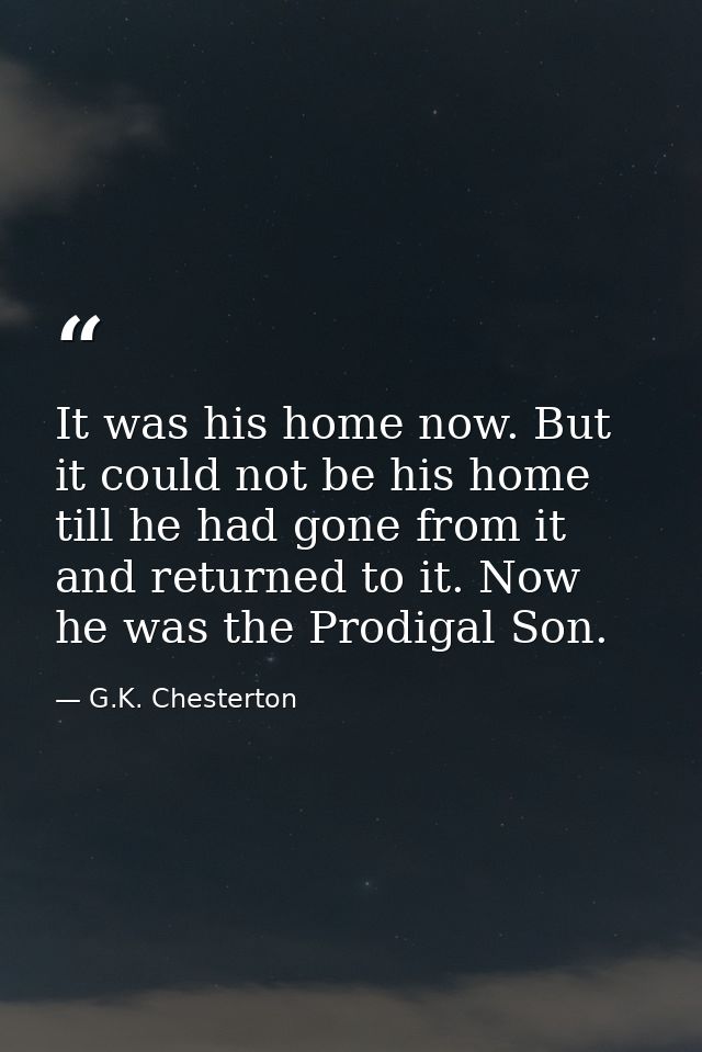 It was his home now. But it could not be his home till he had gone from it and returned to it. Now he was the Prodigal S — G.K. Chesterton