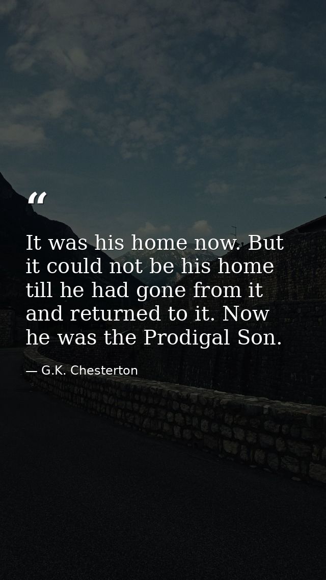It was his home now. But it could not be his home till he had gone from it and returned to it. Now he was the Prodigal S — G.K. Chesterton