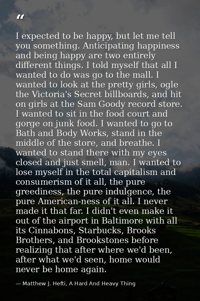 I expected to be happy, but let me tell you something. Anticipating happiness and being happy are two entirely different — Matthew J. Hefti, A Hard And Heavy Thing