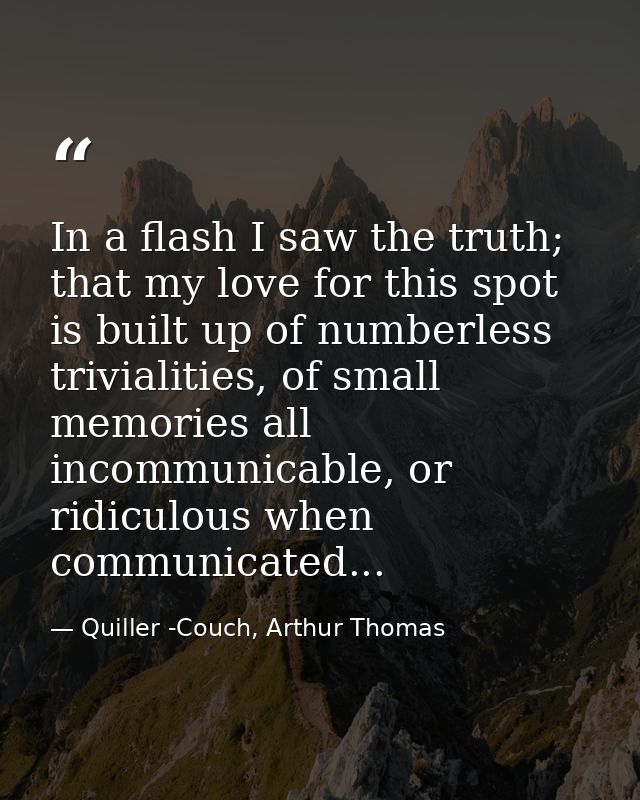 In a flash I saw the truth; that my love for this spot is built up of numberless trivialities, of small memories all inc — Quiller -Couch, Arthur Thomas
