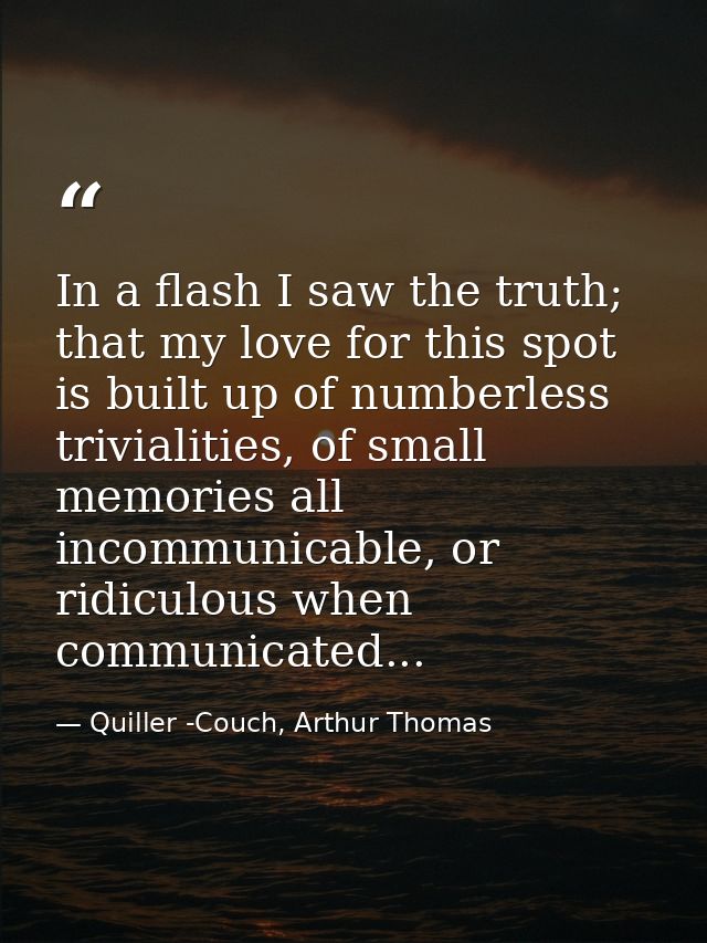 In a flash I saw the truth; that my love for this spot is built up of numberless trivialities, of small memories all inc — Quiller -Couch, Arthur Thomas