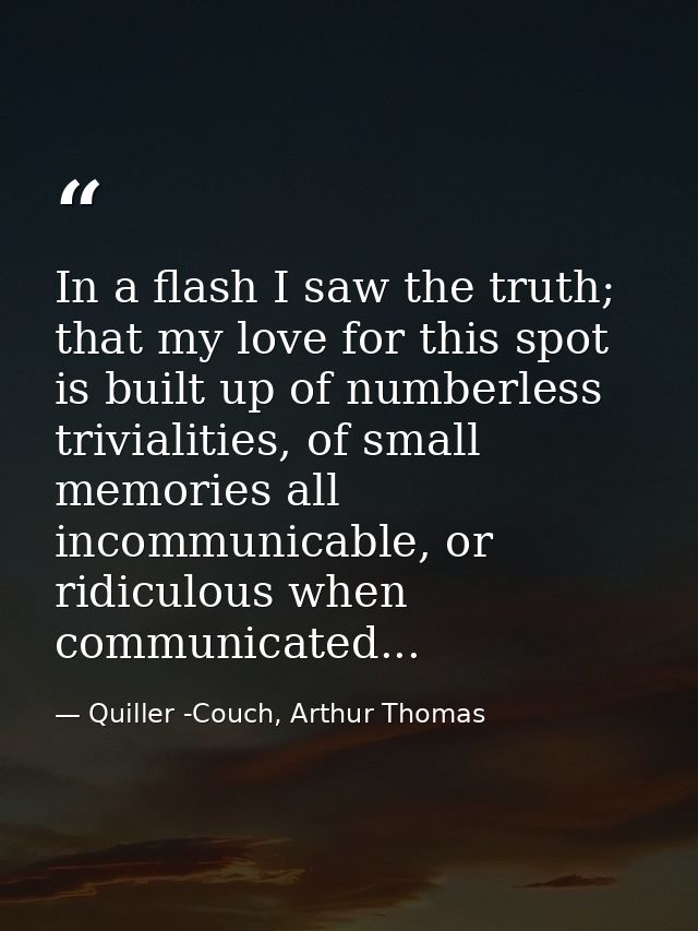 In a flash I saw the truth; that my love for this spot is built up of numberless trivialities, of small memories all inc — Quiller -Couch, Arthur Thomas