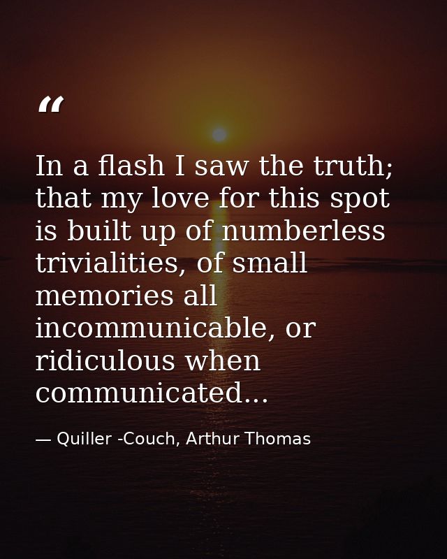 In a flash I saw the truth; that my love for this spot is built up of numberless trivialities, of small memories all inc — Quiller -Couch, Arthur Thomas