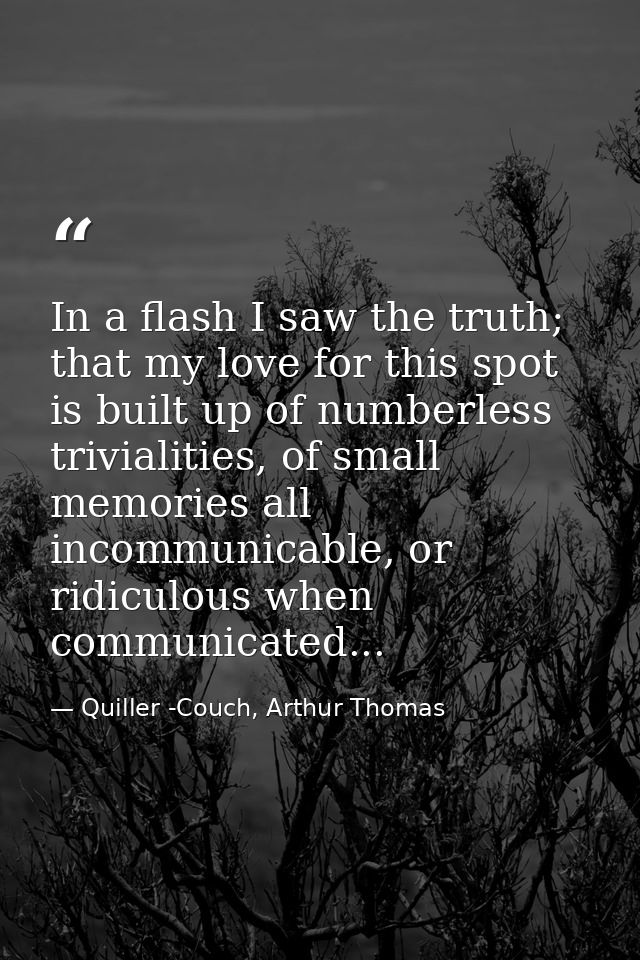 In a flash I saw the truth; that my love for this spot is built up of numberless trivialities, of small memories all inc — Quiller -Couch, Arthur Thomas