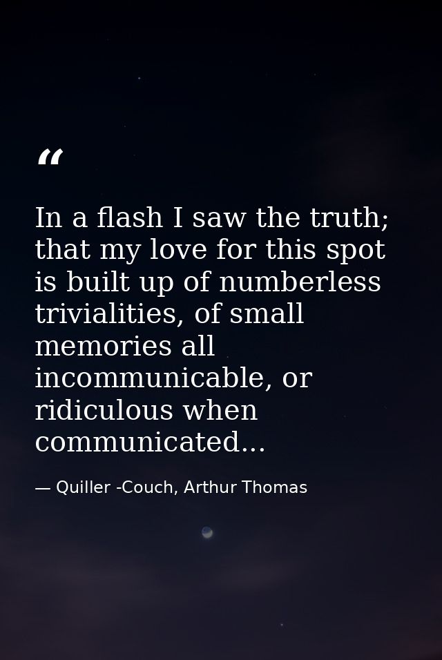 In a flash I saw the truth; that my love for this spot is built up of numberless trivialities, of small memories all inc — Quiller -Couch, Arthur Thomas