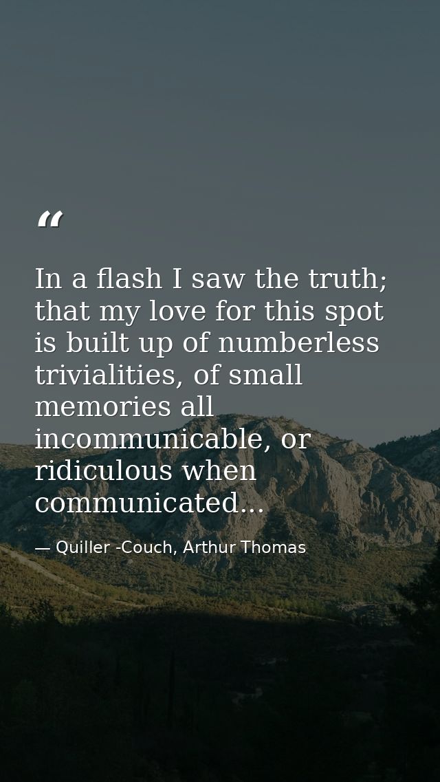 In a flash I saw the truth; that my love for this spot is built up of numberless trivialities, of small memories all inc — Quiller -Couch, Arthur Thomas