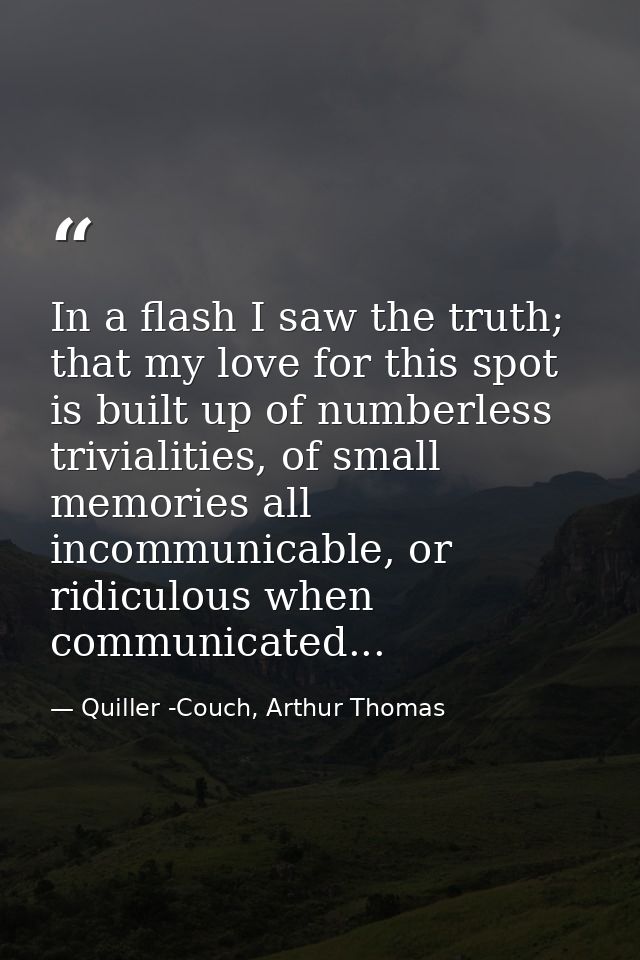 In a flash I saw the truth; that my love for this spot is built up of numberless trivialities, of small memories all inc — Quiller -Couch, Arthur Thomas