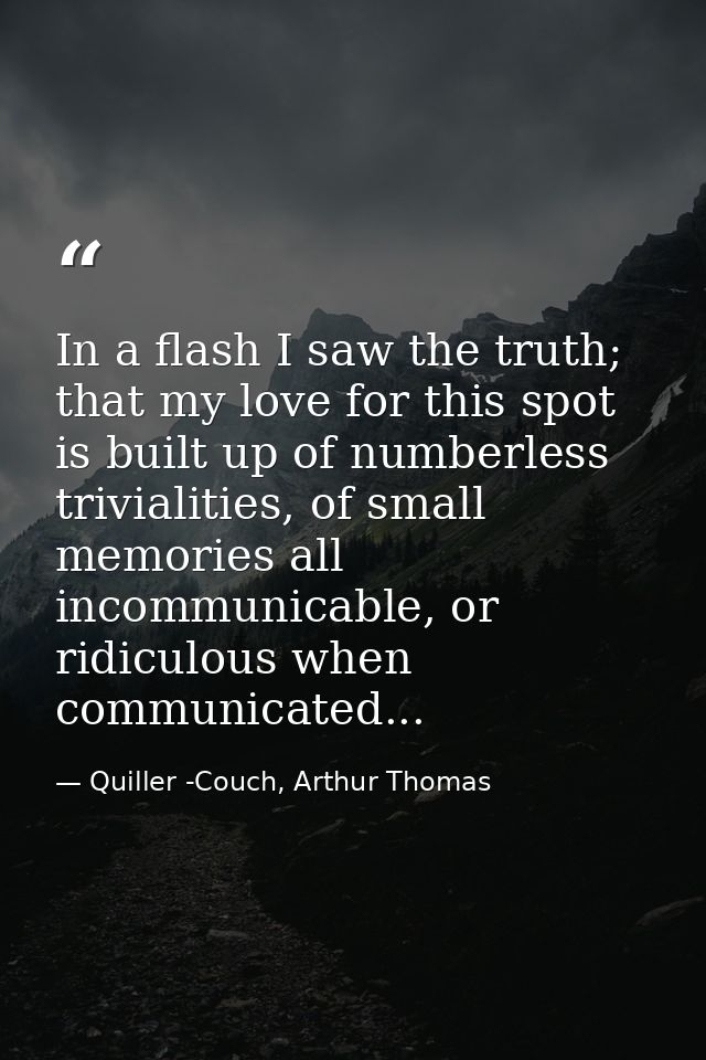 In a flash I saw the truth; that my love for this spot is built up of numberless trivialities, of small memories all inc — Quiller -Couch, Arthur Thomas