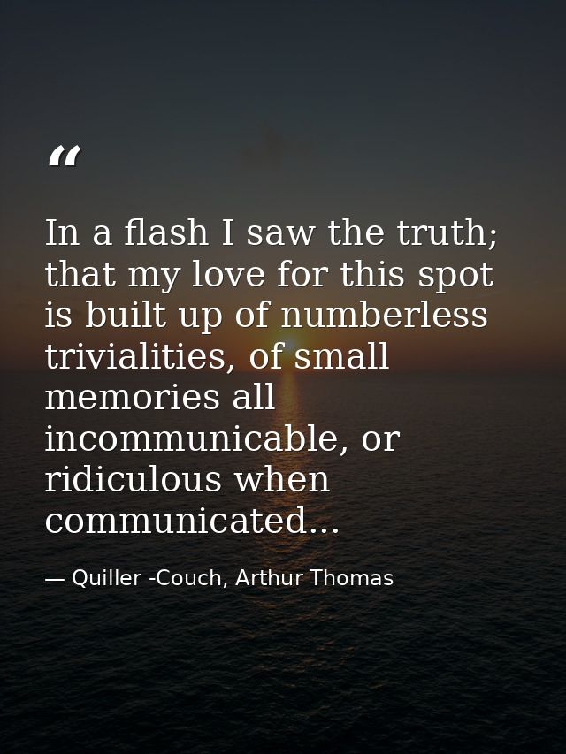 In a flash I saw the truth; that my love for this spot is built up of numberless trivialities, of small memories all inc — Quiller -Couch, Arthur Thomas