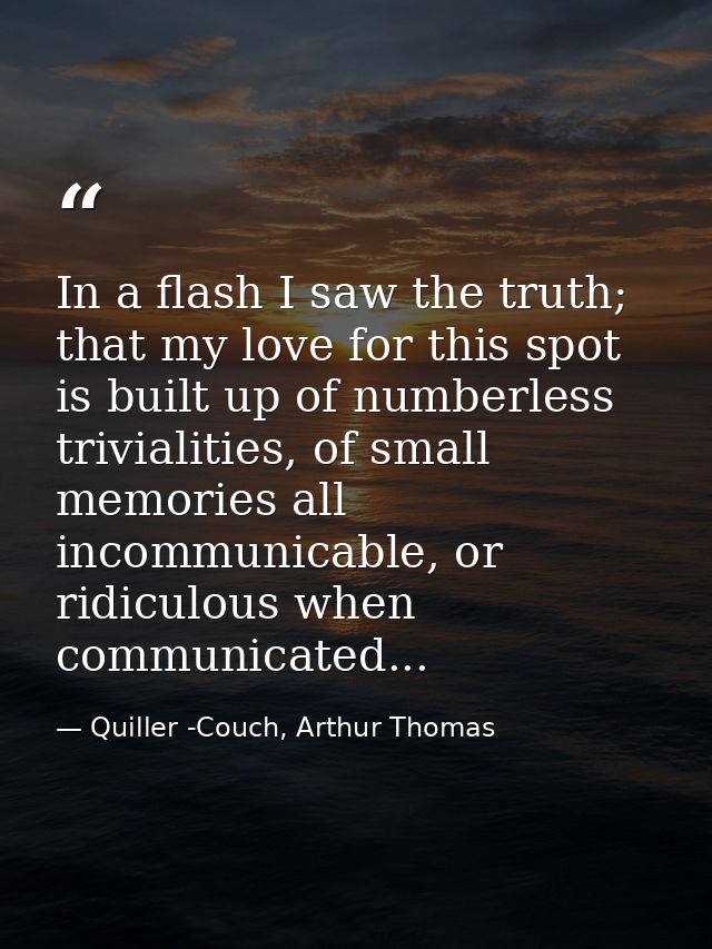 In a flash I saw the truth; that my love for this spot is built up of numberless trivialities, of small memories all inc — Quiller -Couch, Arthur Thomas