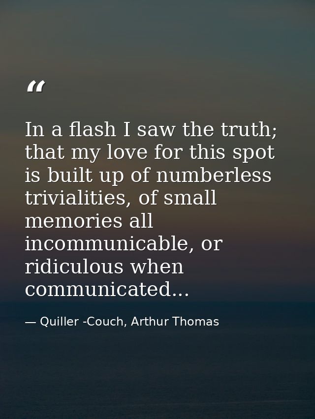 In a flash I saw the truth; that my love for this spot is built up of numberless trivialities, of small memories all inc — Quiller -Couch, Arthur Thomas