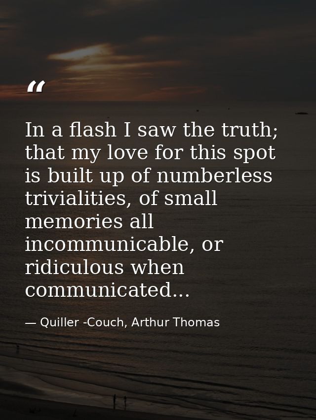 In a flash I saw the truth; that my love for this spot is built up of numberless trivialities, of small memories all inc — Quiller -Couch, Arthur Thomas