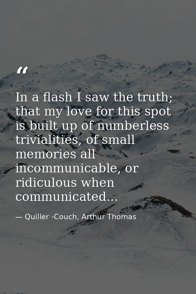 In a flash I saw the truth; that my love for this spot is built up of numberless trivialities, of small memories all inc — Quiller -Couch, Arthur Thomas