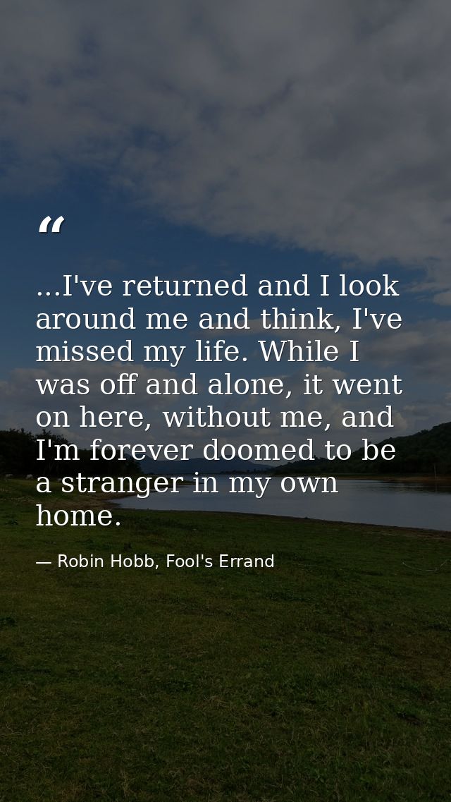 ...I've returned and I look around me and think, I've missed my life. While I was off and alone, it went on here, withou — Robin Hobb, Fool's Errand