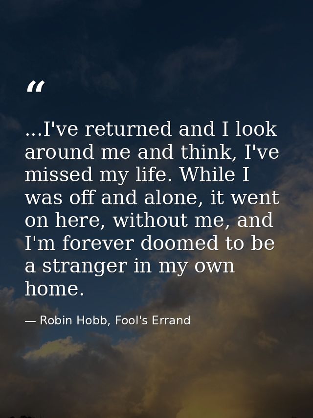 ...I've returned and I look around me and think, I've missed my life. While I was off and alone, it went on here, withou — Robin Hobb, Fool's Errand