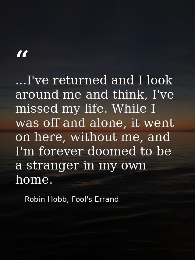 ...I've returned and I look around me and think, I've missed my life. While I was off and alone, it went on here, withou — Robin Hobb, Fool's Errand