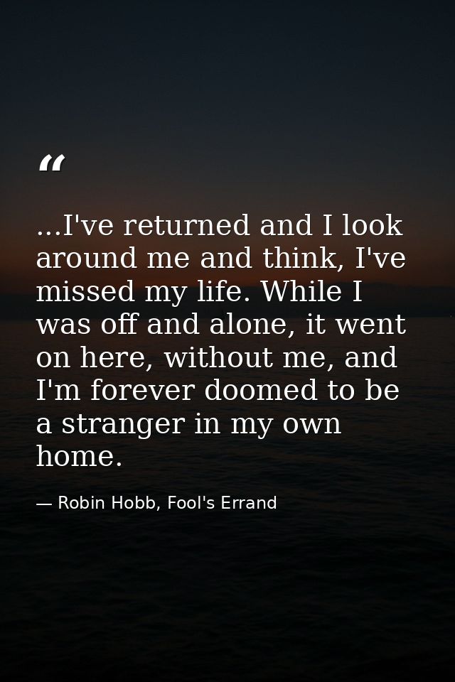 ...I've returned and I look around me and think, I've missed my life. While I was off and alone, it went on here, withou — Robin Hobb, Fool's Errand