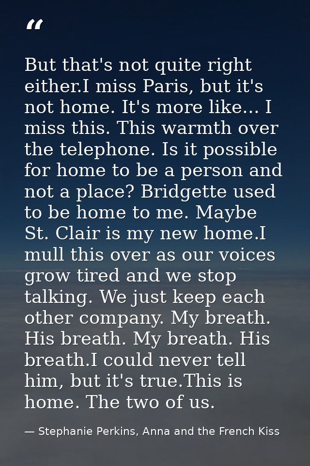 But that's not quite right either.I miss Paris, but it's not home. It's more like... I miss this. This warmth over the t — Stephanie Perkins, Anna and the French Kiss