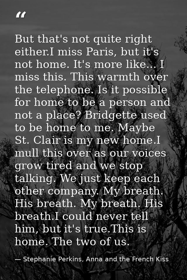 But that's not quite right either.I miss Paris, but it's not home. It's more like... I miss this. This warmth over the t — Stephanie Perkins, Anna and the French Kiss