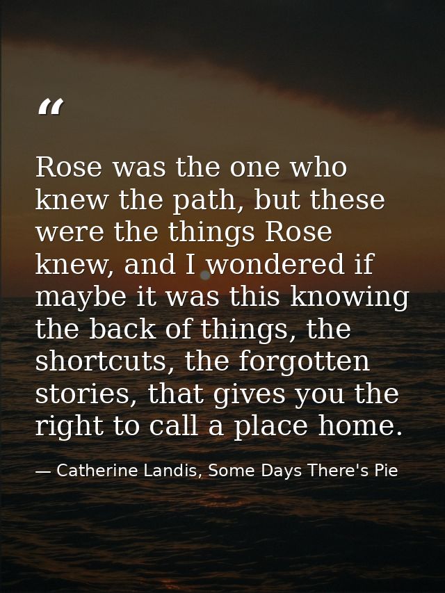 Rose was the one who knew the path, but these were the things Rose knew, and I wondered if maybe it was this knowing the — Catherine Landis, Some Days There's Pie