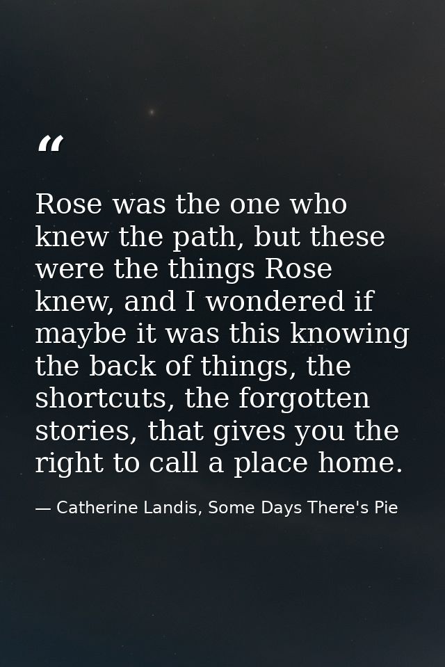 Rose was the one who knew the path, but these were the things Rose knew, and I wondered if maybe it was this knowing the — Catherine Landis, Some Days There's Pie