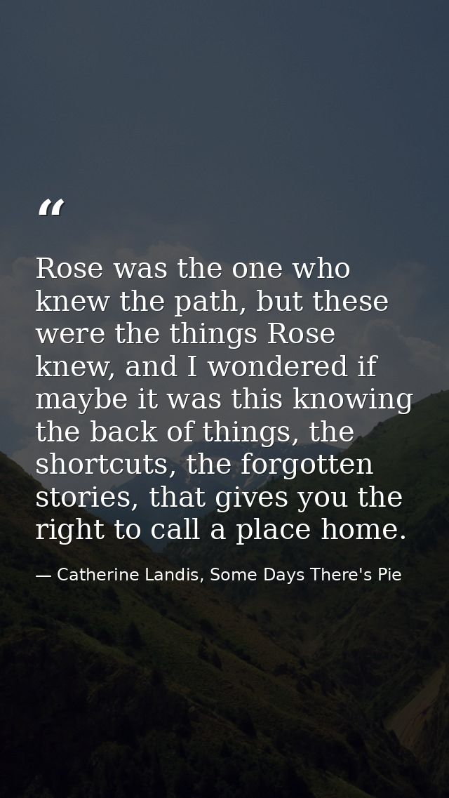 Rose was the one who knew the path, but these were the things Rose knew, and I wondered if maybe it was this knowing the — Catherine Landis, Some Days There's Pie