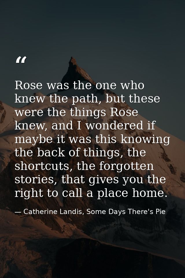 Rose was the one who knew the path, but these were the things Rose knew, and I wondered if maybe it was this knowing the — Catherine Landis, Some Days There's Pie