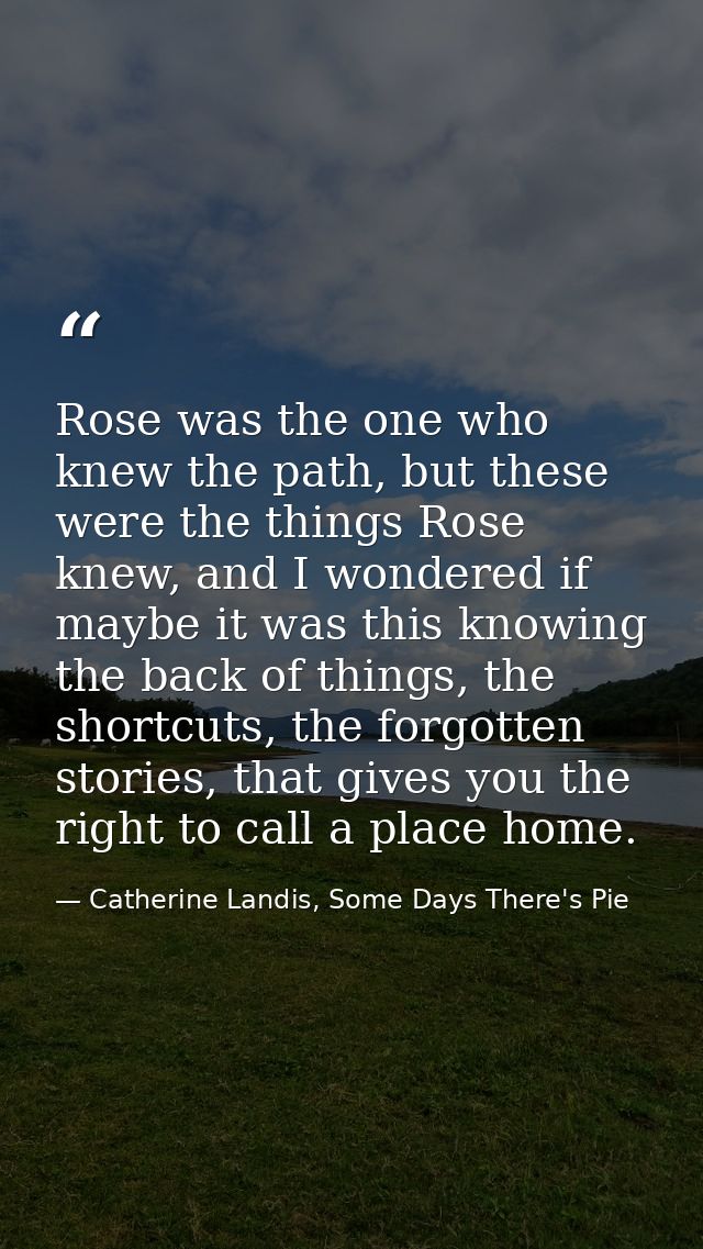 Rose was the one who knew the path, but these were the things Rose knew, and I wondered if maybe it was this knowing the — Catherine Landis, Some Days There's Pie