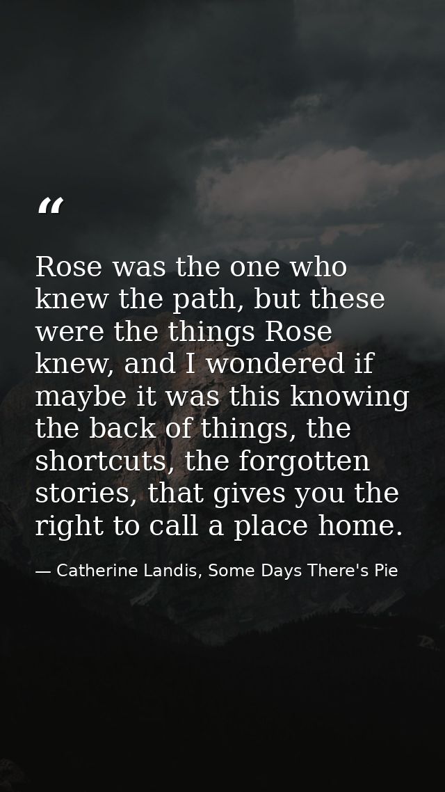 Rose was the one who knew the path, but these were the things Rose knew, and I wondered if maybe it was this knowing the — Catherine Landis, Some Days There's Pie