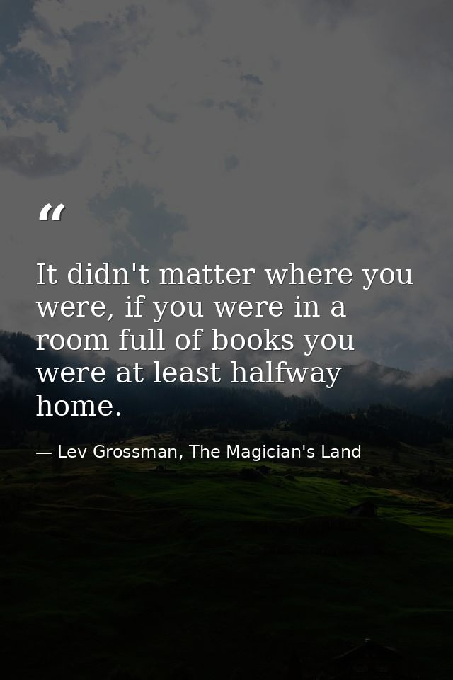 It didn't matter where you were, if you were in a room full of books you were at least halfway home. — Lev Grossman, The Magician's Land