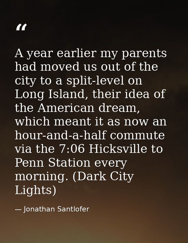 A year earlier my parents had moved us out of the city to a split-level on Long Island, their idea of the American dream — Jonathan Santlofer