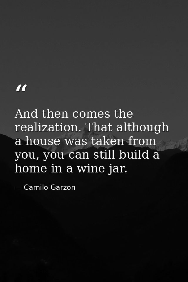 And then comes the realization. That although a house was taken from you, you can still build a home in a wine jar. — Camilo Garzon