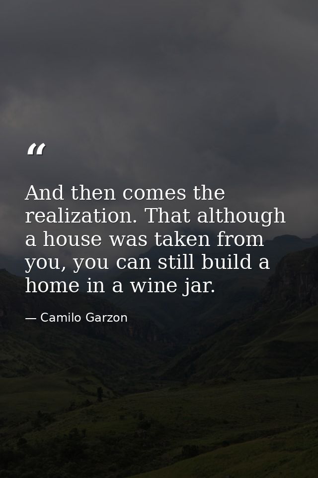 And then comes the realization. That although a house was taken from you, you can still build a home in a wine jar. — Camilo Garzon