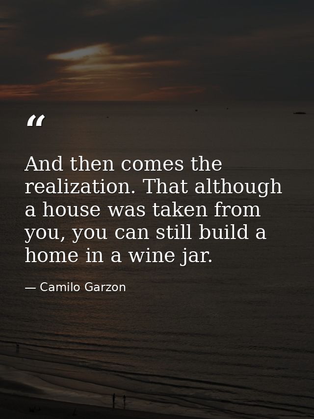 And then comes the realization. That although a house was taken from you, you can still build a home in a wine jar. — Camilo Garzon