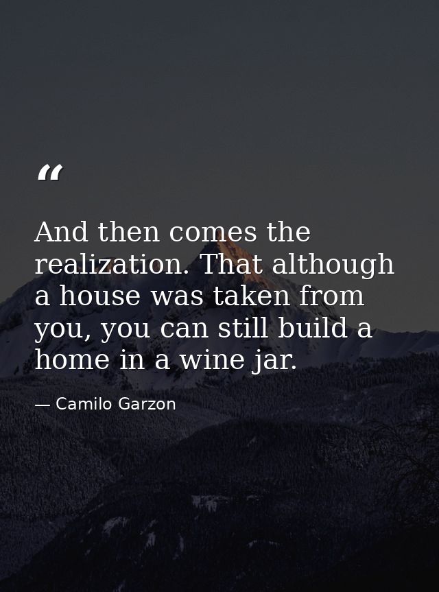 And then comes the realization. That although a house was taken from you, you can still build a home in a wine jar. — Camilo Garzon